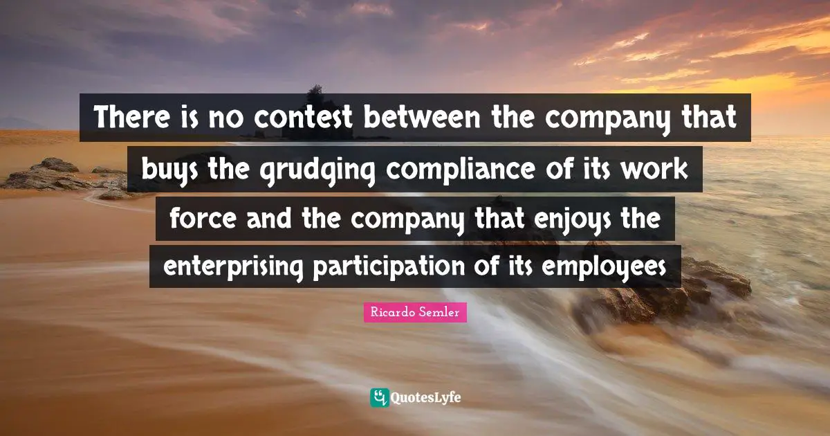 There is no contest between the company that buys the grudging compliance of its work force and the company that enjoys the enterprising participation of its employees