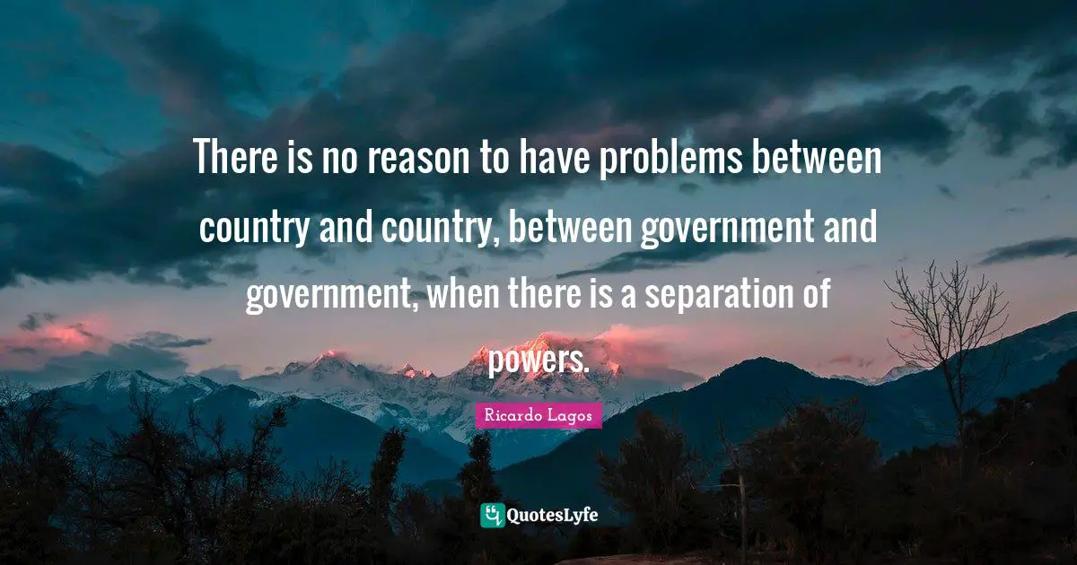 There is no reason to have problems between country and country, between government and government, when there is a separation of powers.