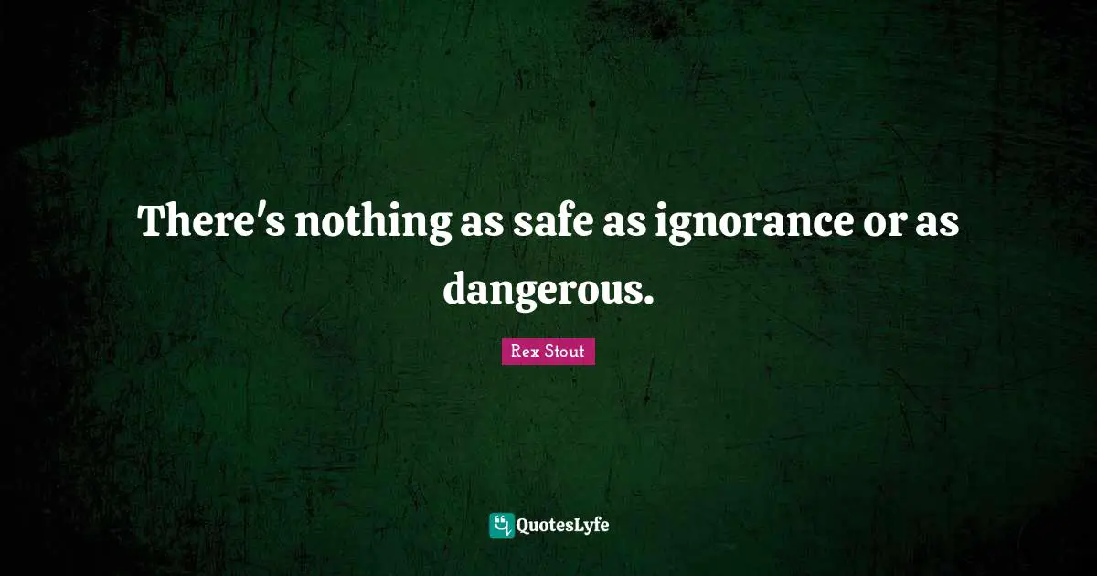 There's nothing as safe as ignorance or as dangerous.