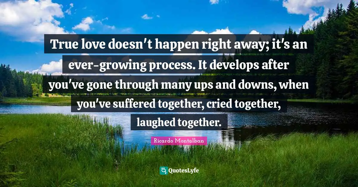 True love doesn't happen right away; it's an ever-growing process. It develops after you've gone through many ups and downs, when you've suffered together, cried together, laughed together.