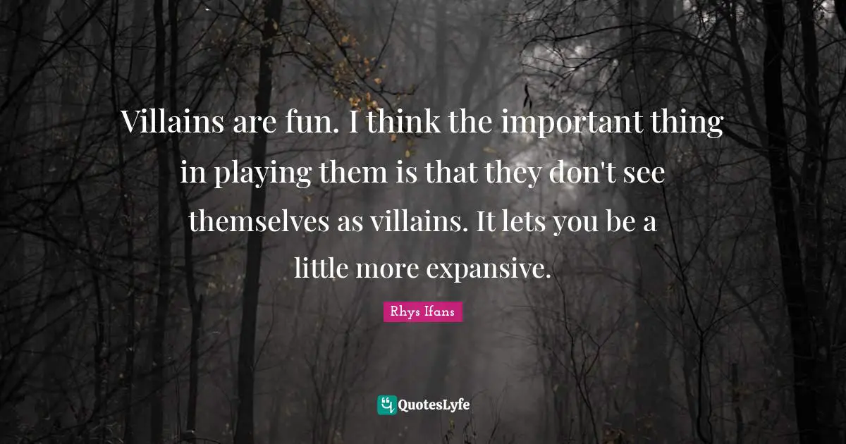 Villains are fun. I think the important thing in playing them is that they don't see themselves as villains. It lets you be a little more expansive.