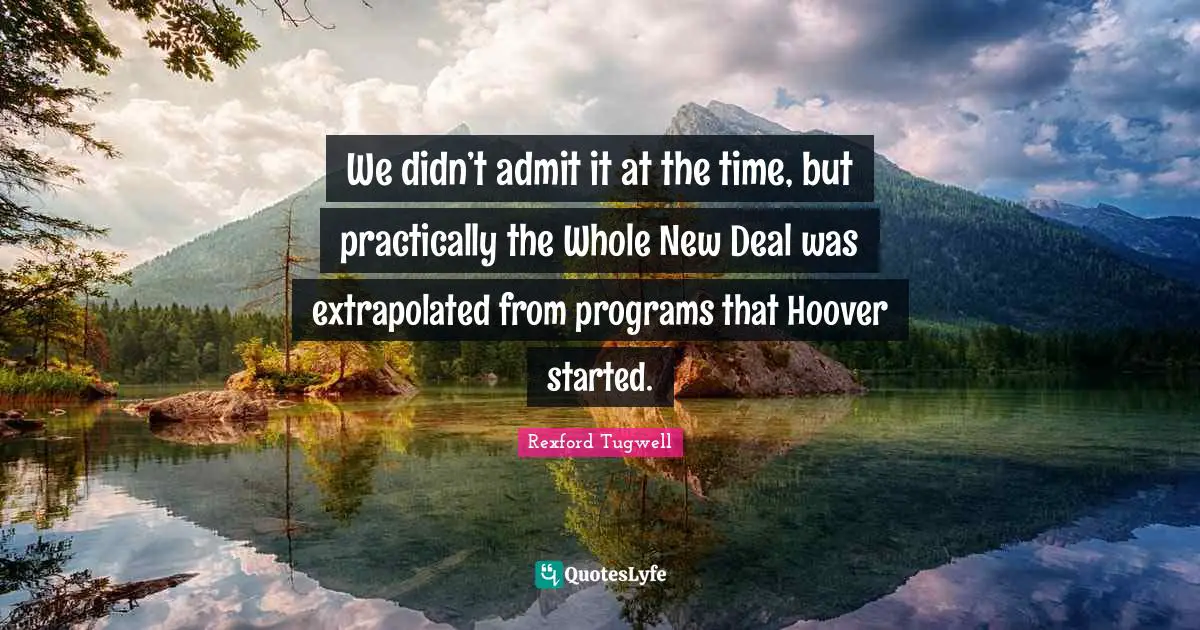 We didn’t admit it at the time, but practically the Whole New Deal was extrapolated from programs that Hoover started.