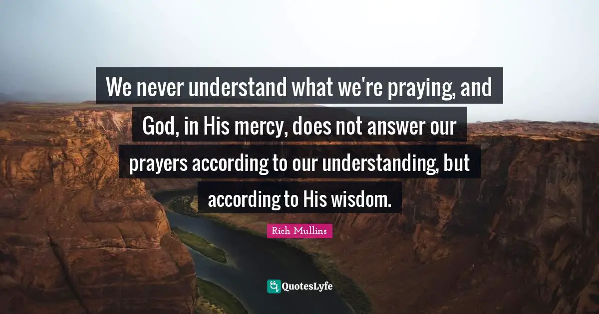 We never understand what we're praying, and God, in His mercy, does not answer our prayers according to our understanding, but according to His wisdom.
