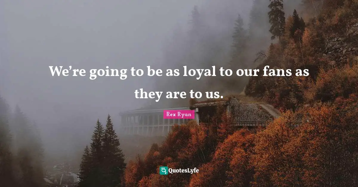 We’re going to be as loyal to our fans as they are to us.
