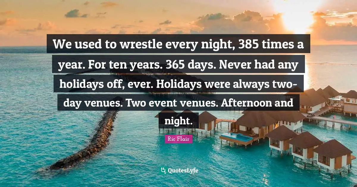 Every Night Quotes: "We used to wrestle every night, 385 times a year. For ten years. 365 days. Never had any holidays off, ever. Holidays were always two-day venues. Two event venues. Afternoon and night."