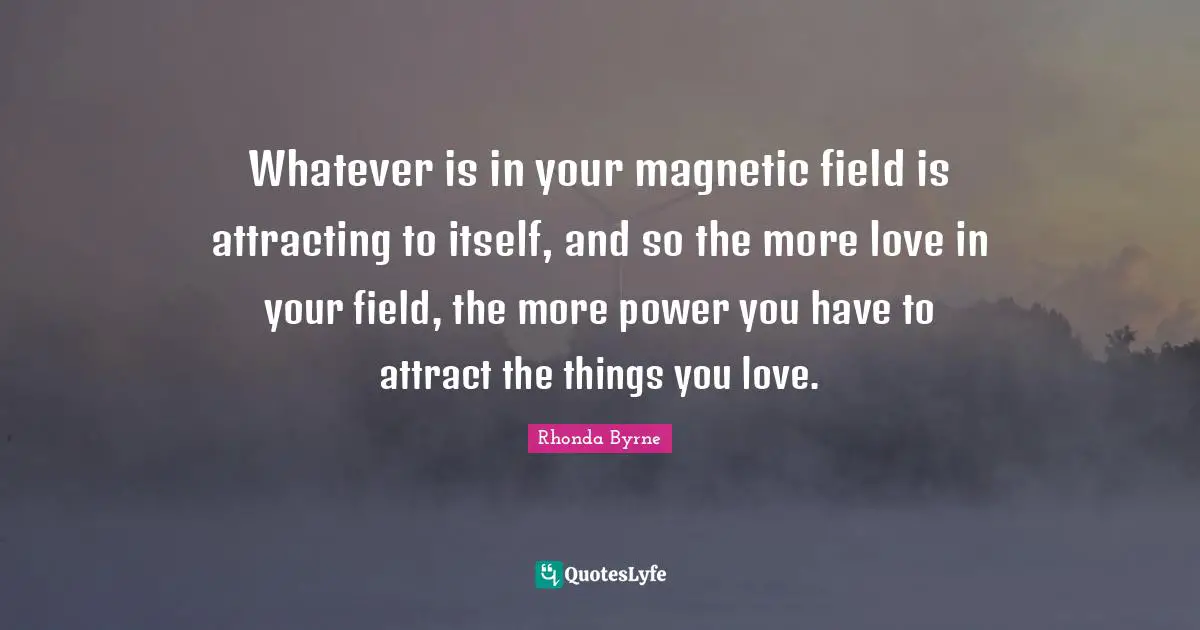 Whatever is in your magnetic field is attracting to itself, and so the more love in your field, the more power you have to attract the things you love.