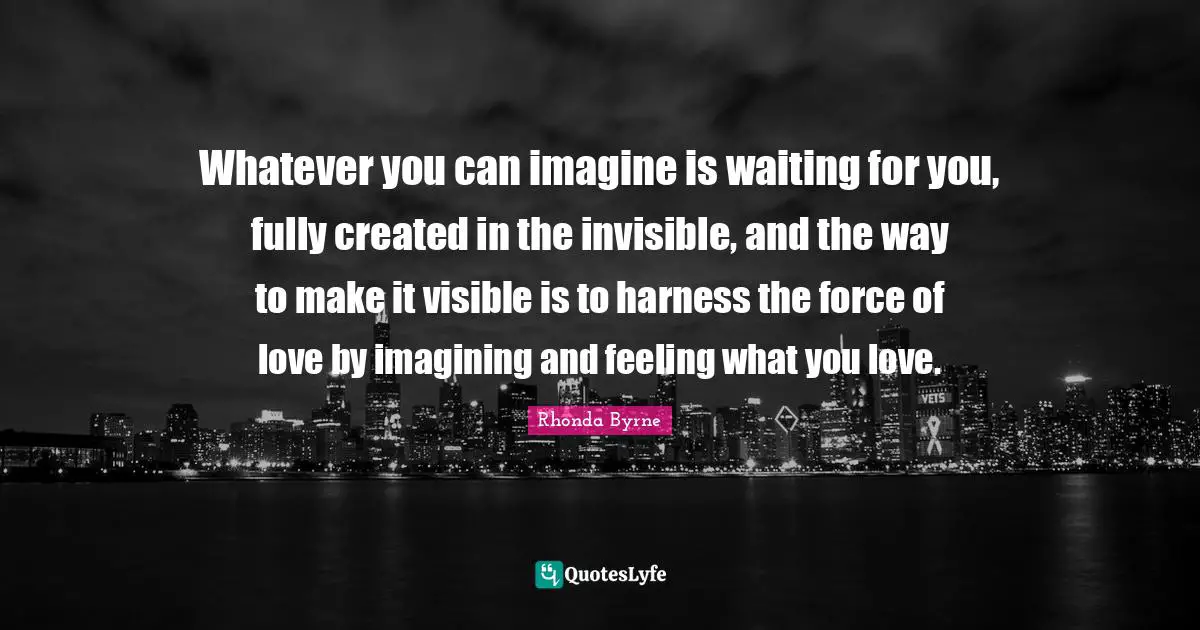 Whatever you can imagine is waiting for you, fully created in the invisible, and the way to make it visible is to harness the force of love by imagining and feeling what you love.
