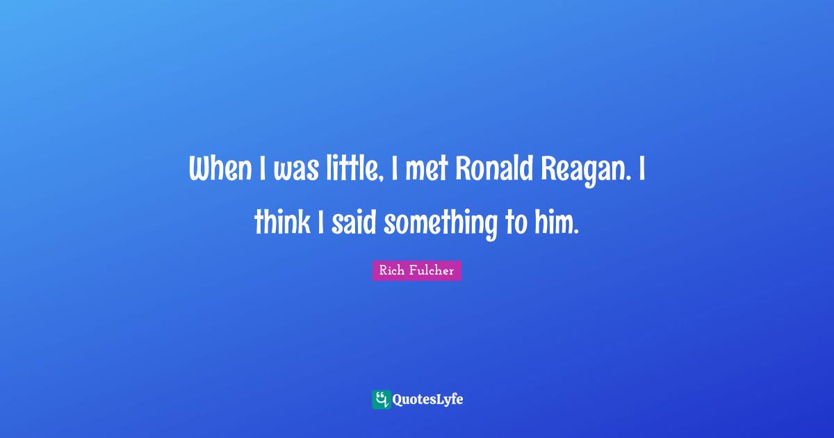 When I was little, I met Ronald Reagan. I think I said something to him.