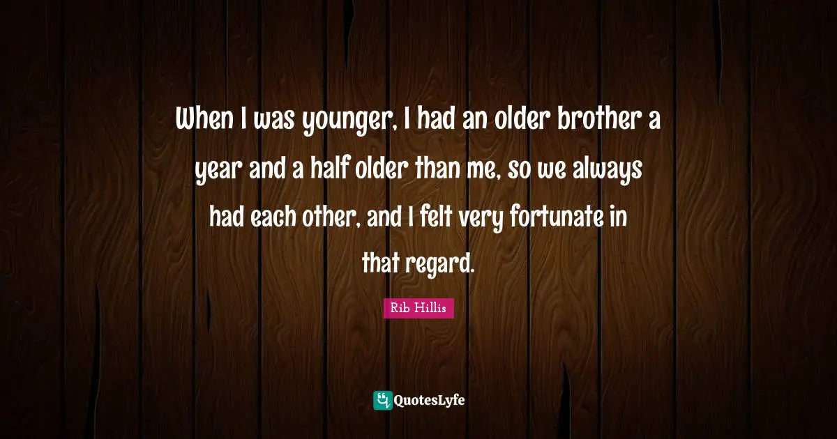 When I was younger, I had an older brother a year and a half older than me, so we always had each other, and I felt very fortunate in that regard.