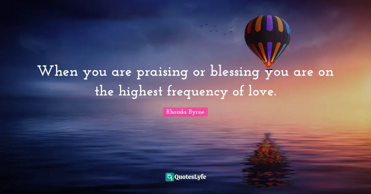 When you are praising or blessing you are on the highest frequency of love.
