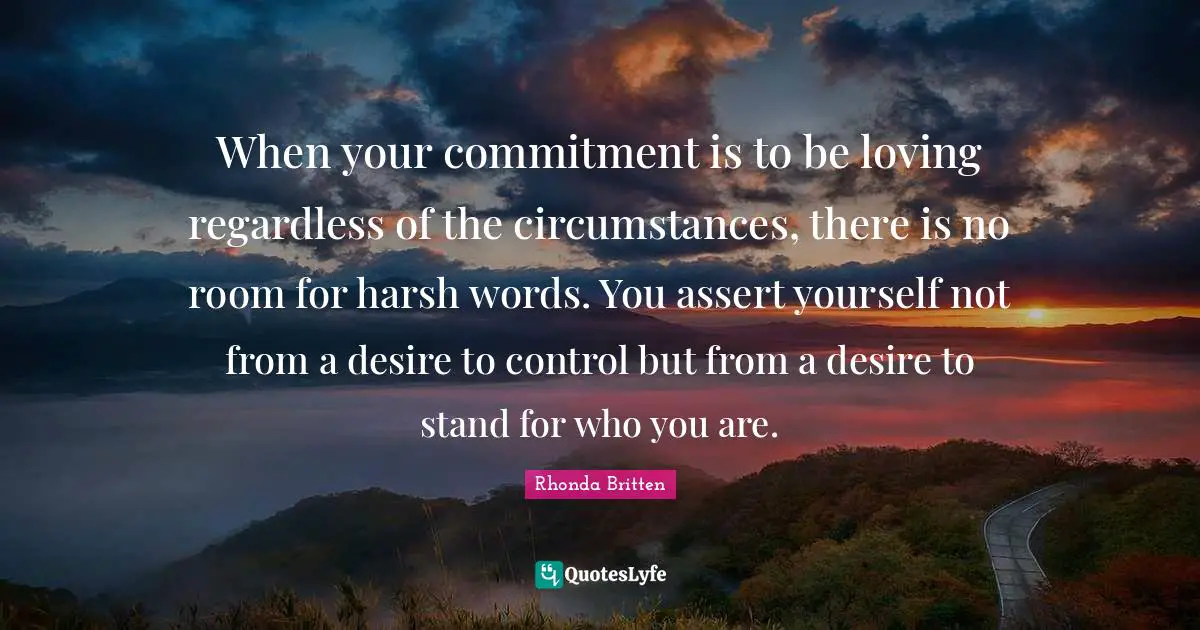 When your commitment is to be loving regardless of the circumstances, there is no room for harsh words. You assert yourself not from a desire to control but from a desire to stand for who you are.