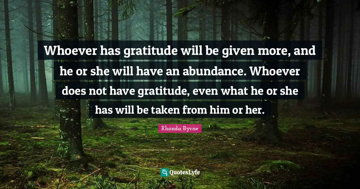 Whoever has gratitude will be given more, and he or she will have an abundance. Whoever does not have gratitude, even what he or she has will be taken from him or her.