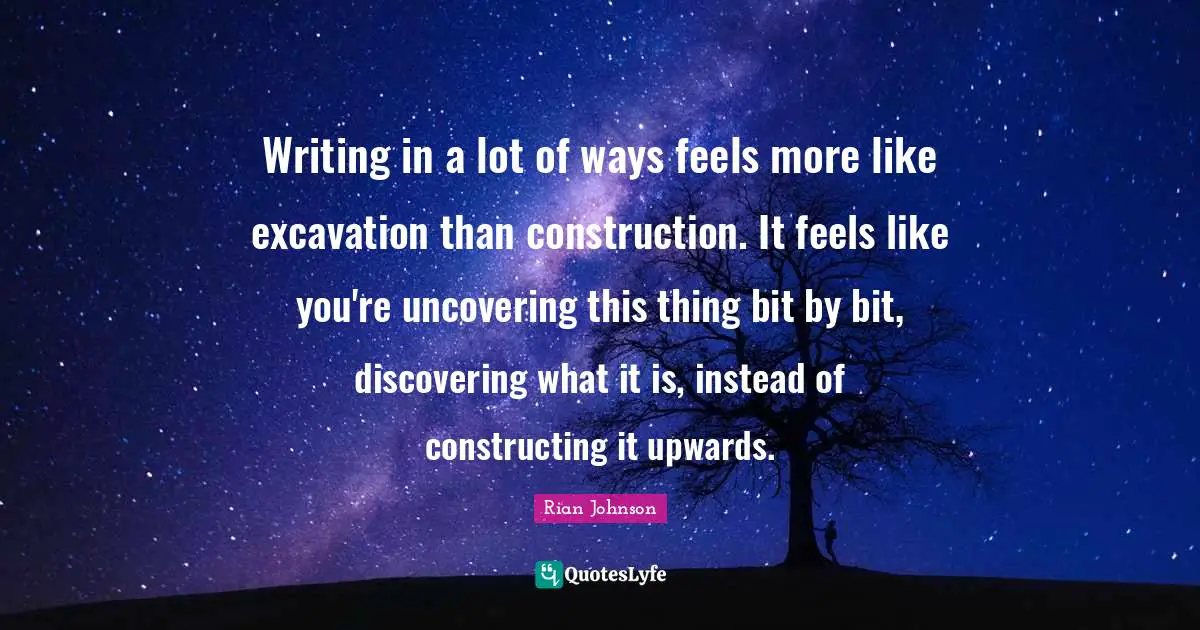 Uncovering Quotes: "Writing in a lot of ways feels more like excavation than construction. It feels like you're uncovering this thing bit by bit, discovering what it is, instead of constructing it upwards."