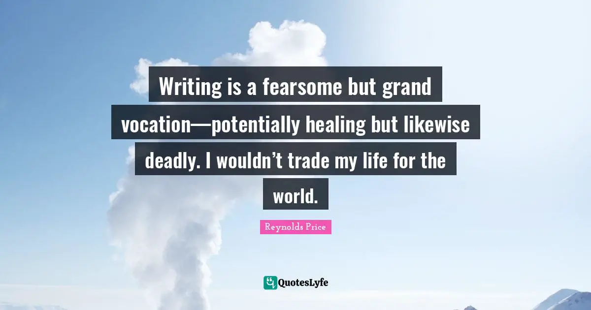 Writing is a fearsome but grand vocation—potentially healing but likewise deadly. I wouldn’t trade my life for the world.