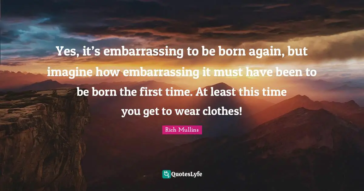 Yes, it’s embarrassing to be born again, but imagine how embarrassing it must have been to be born the first time. At least this time you get to wear clothes!