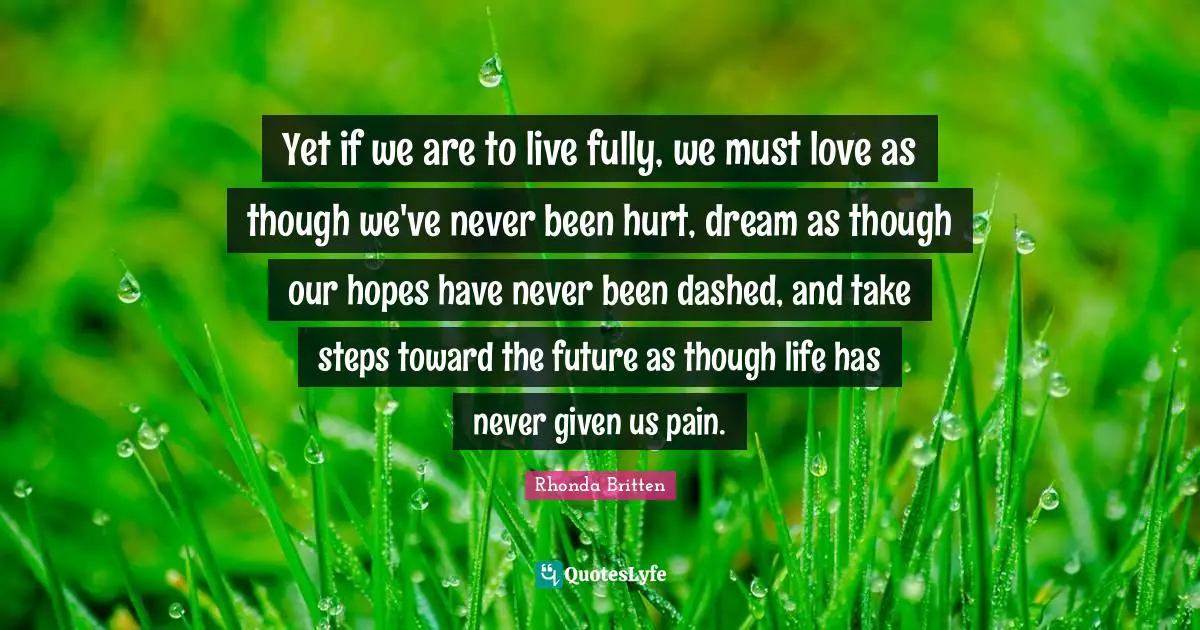 Yet if we are to live fully, we must love as though we've never been hurt, dream as though our hopes have never been dashed, and take steps toward the future as though life has never given us pain.
