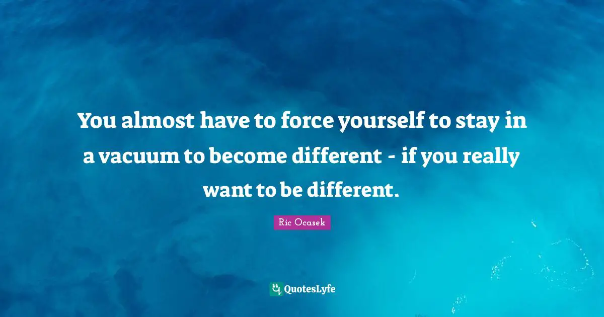 You almost have to force yourself to stay in a vacuum to become different - if you really want to be different.