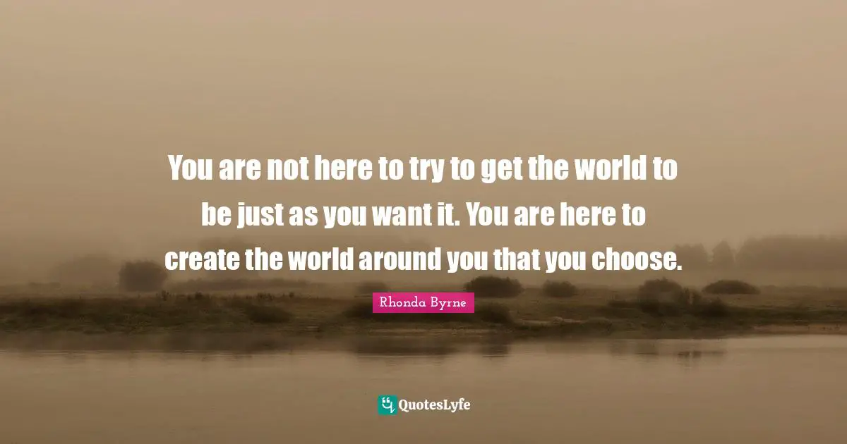 Rhonda Byrne Quotes: You are not here to try to get the world to be just as you want it. You are here to create the world around you that you choose.