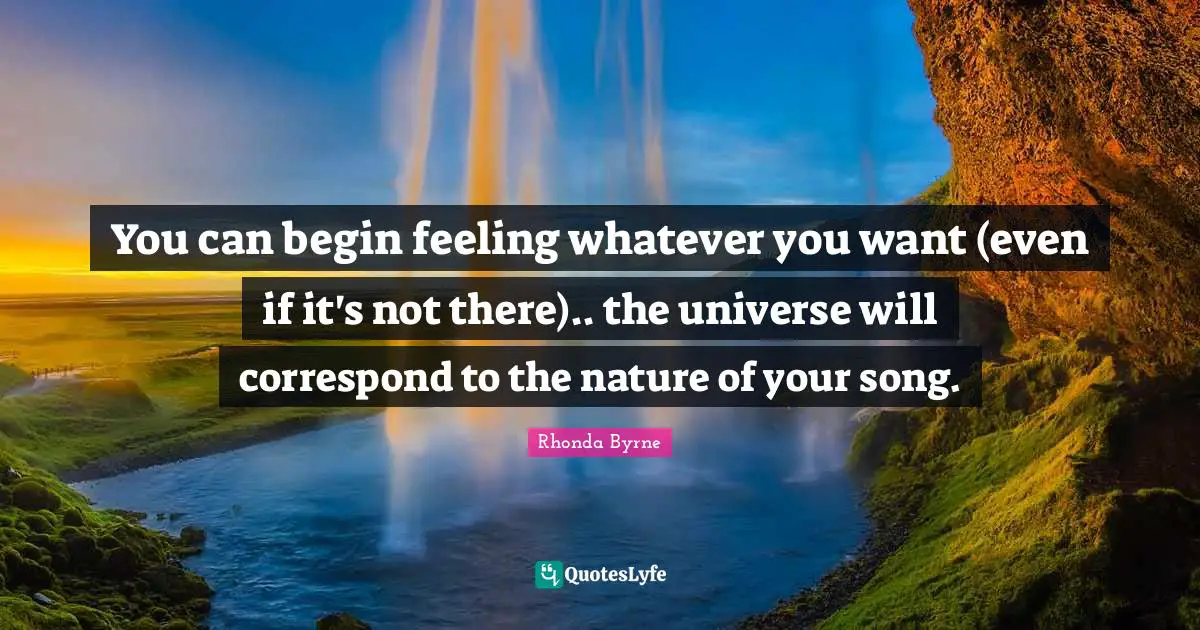 You can begin feeling whatever you want (even if it's not there).. the universe will correspond to the nature of your song.