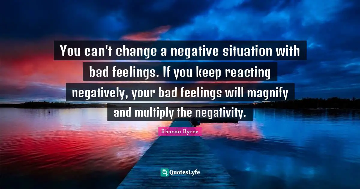 You can't change a negative situation with bad feelings. If you keep reacting negatively, your bad feelings will magnify and multiply the negativity.