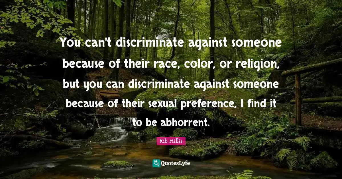 You can't discriminate against someone because of their race, color, or religion, but you can discriminate against someone because of their sexual preference, I find it to be abhorrent.