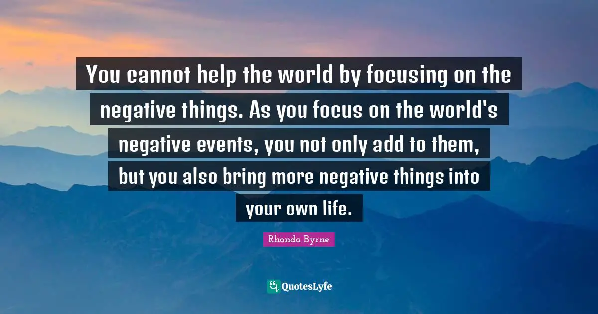 You cannot help the world by focusing on the negative things. As you focus on the world's negative events, you not only add to them, but you also bring more negative things into your own life.