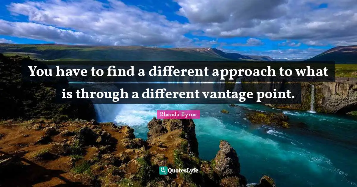 You have to find a different approach to what is through a different vantage point.