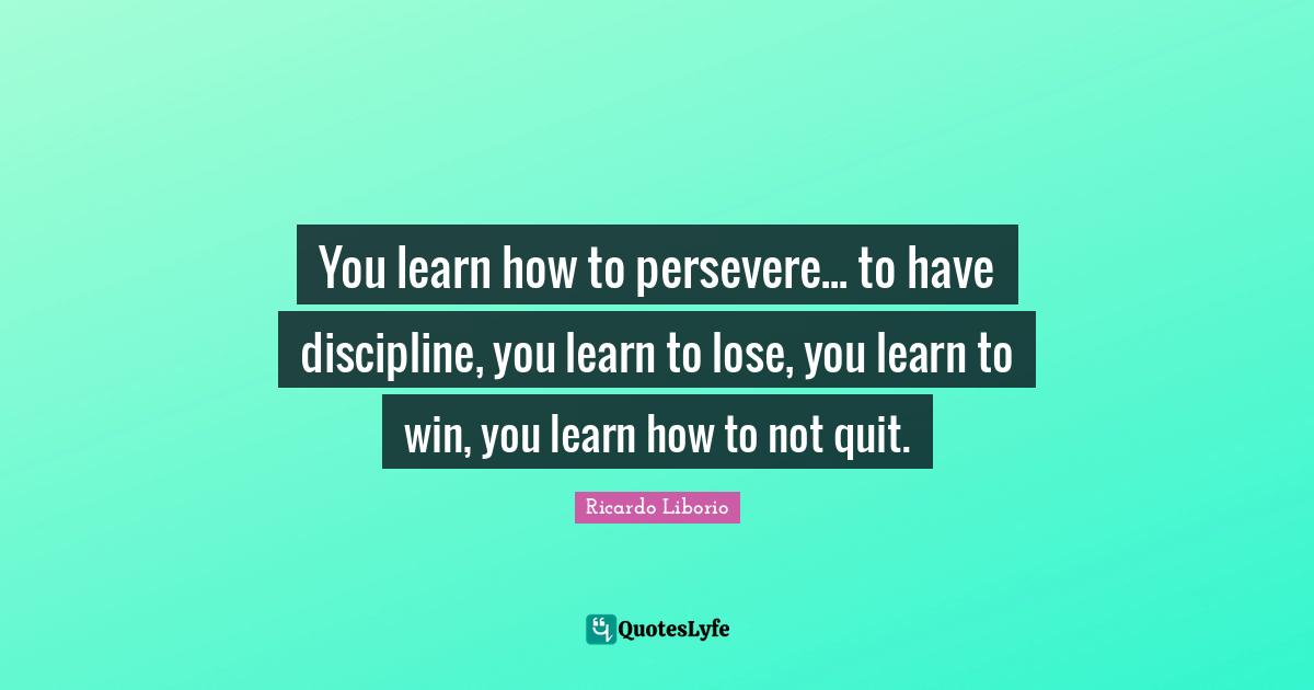 You learn how to persevere... to have discipline, you learn to lose, you learn to win, you learn how to not quit.