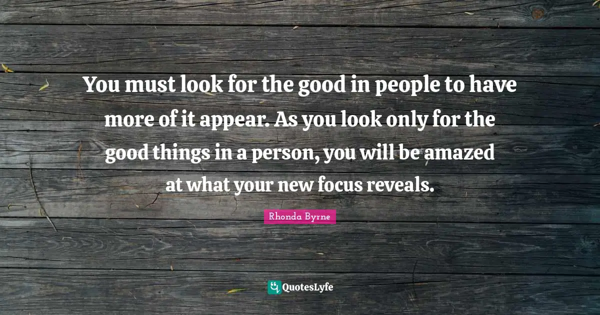You must look for the good in people to have more of it appear. As you look only for the good things in a person, you will be amazed at what your new focus reveals.