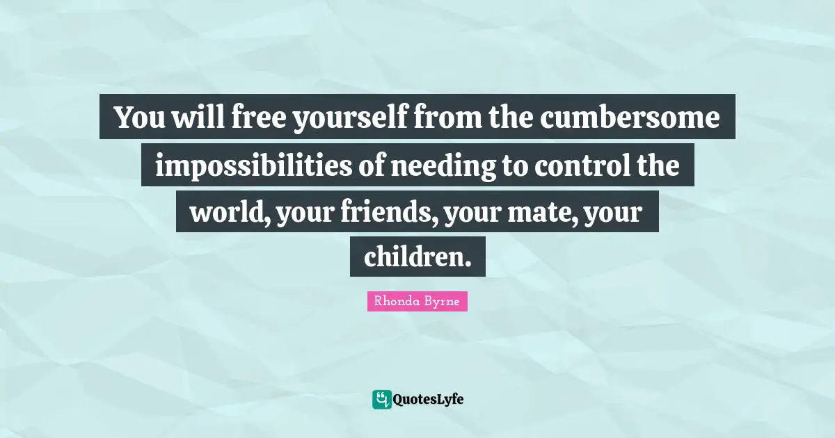 You will free yourself from the cumbersome impossibilities of needing to control the world, your friends, your mate, your children.