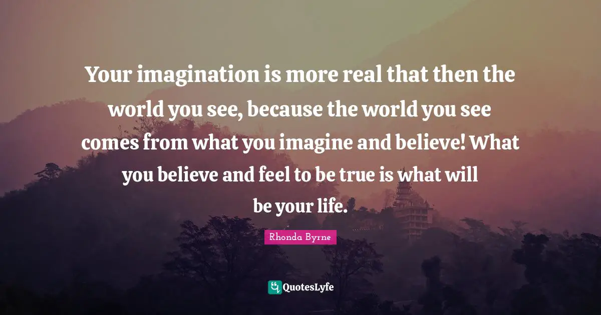 Your imagination is more real that then the world you see, because the world you see comes from what you imagine and believe! What you believe and feel to be true is what will be your life.