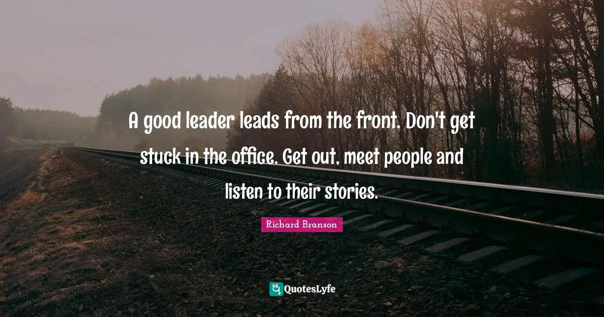 A good leader leads from the front. Don't get stuck in the office. Get out, meet people and listen to their stories.