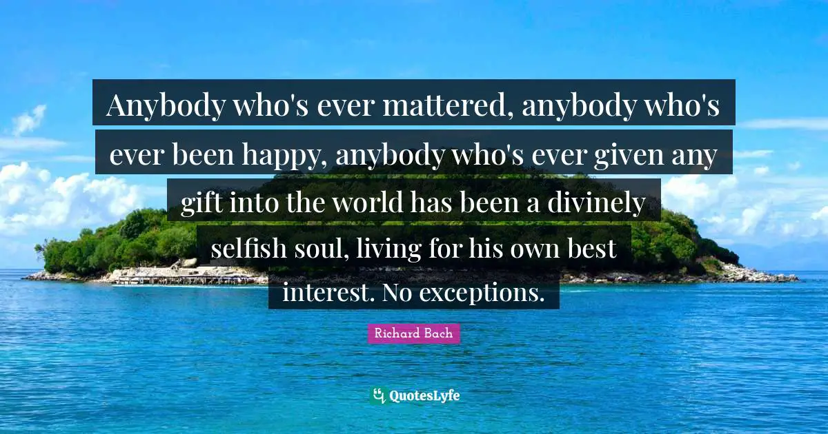 Anybody who's ever mattered, anybody who's ever been happy, anybody who's ever given any gift into the world has been a divinely selfish soul, living for his own best interest. No exceptions.