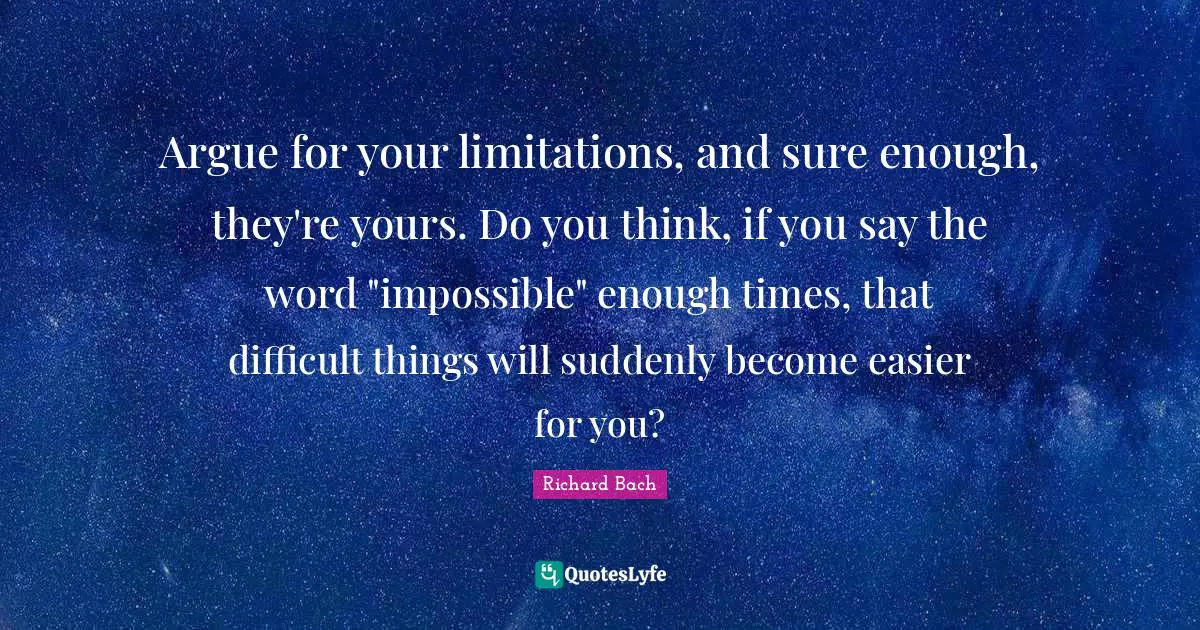 Argue for your limitations, and sure enough, they're yours. Do you think, if you say the word "impossible" enough times, that difficult things will suddenly become easier for you?