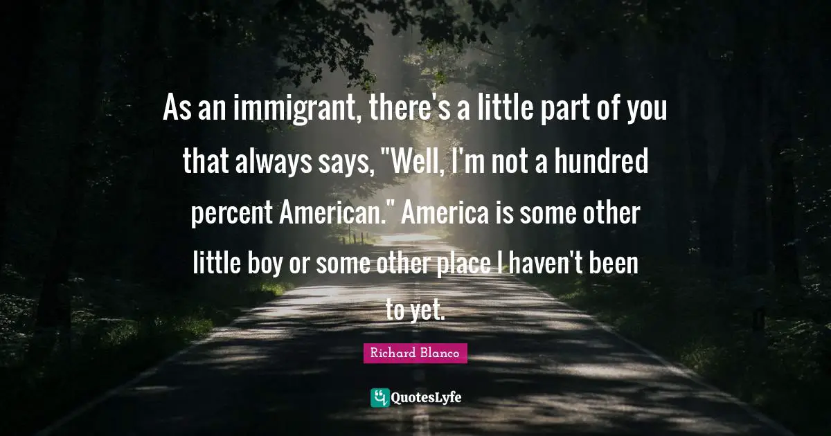 As an immigrant, there's a little part of you that always says, "Well, I'm not a hundred percent American." America is some other little boy or some other place I haven't been to yet.