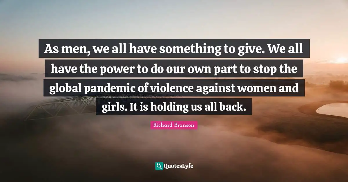 As men, we all have something to give. We all have the power to do our own part to stop the global pandemic of violence against women and girls. It is holding us all back.