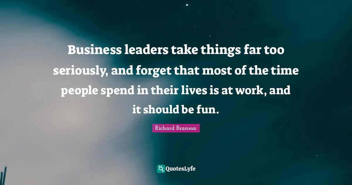 Business leaders take things far too seriously, and forget that most of the time people spend in their lives is at work, and it should be fun.