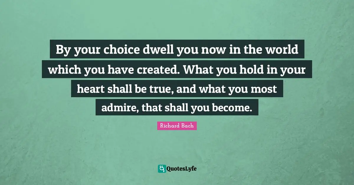 By your choice dwell you now in the world which you have created. What you hold in your heart shall be true, and what you most admire, that shall you become.