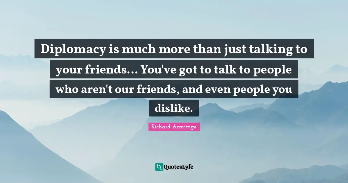Diplomacy is much more than just talking to your friends... You've got to talk to people who aren't our friends, and even people you dislike.