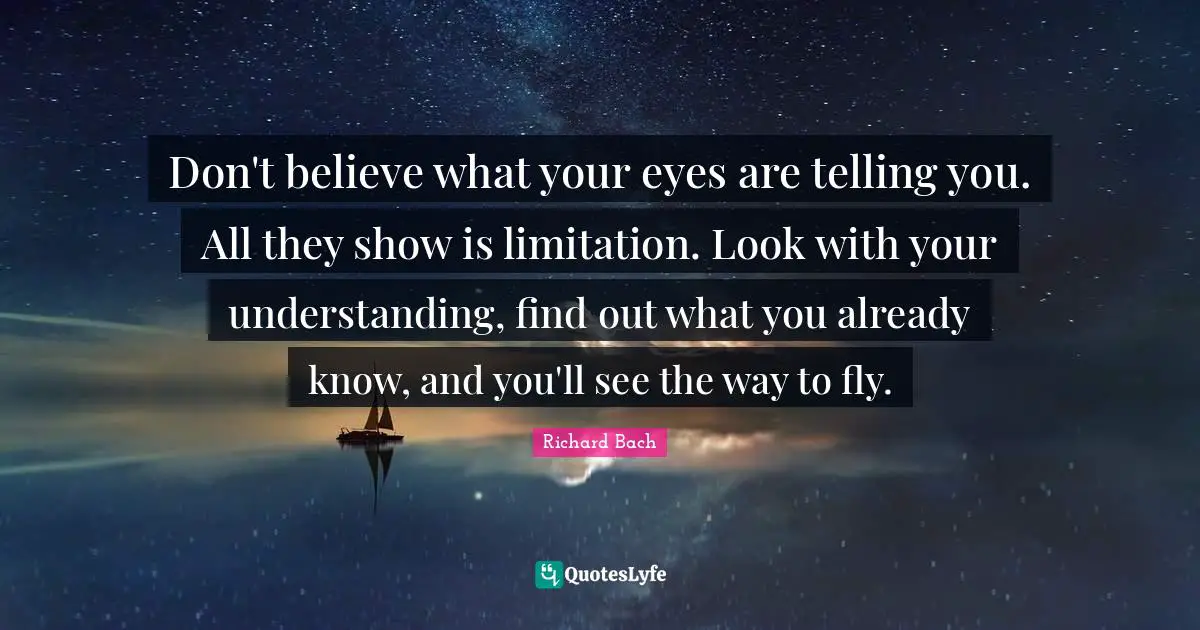 Don't believe what your eyes are telling you. All they show is limitation. Look with your understanding, find out what you already know, and you'll see the way to fly.