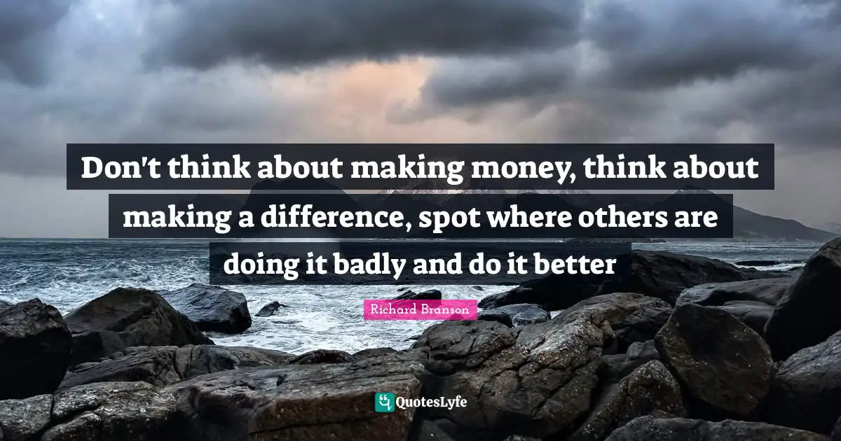 Don't think about making money, think about making a difference, spot where others are doing it badly and do it better