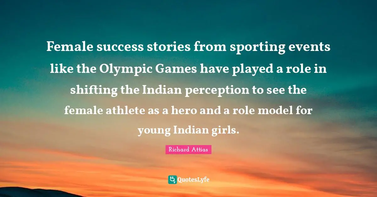 Female Quotes: "Female success stories from sporting events like the Olympic Games have played a role in shifting the Indian perception to see the female athlete as a hero and a role model for young Indian girls."