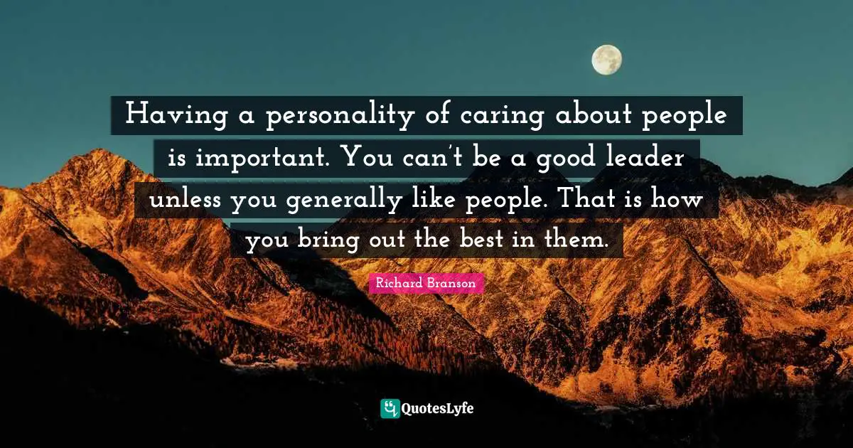 Having a personality of caring about people is important. You can’t be a good leader unless you generally like people. That is how you bring out the best in them.