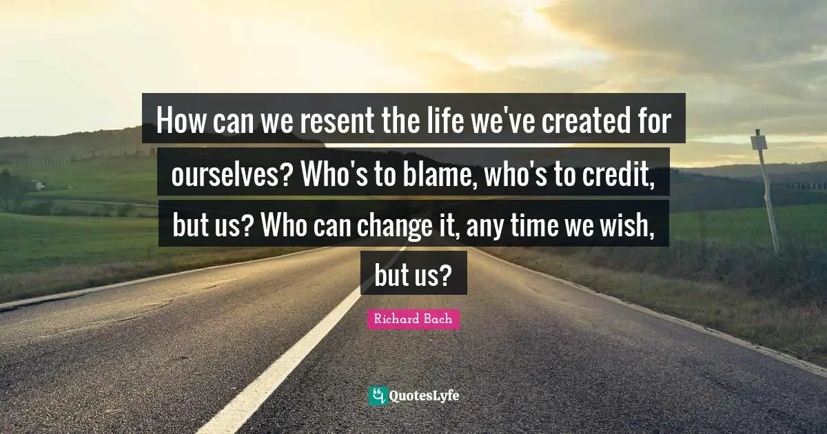 How can we resent the life we've created for ourselves? Who's to blame, who's to credit, but us? Who can change it, any time we wish, but us?