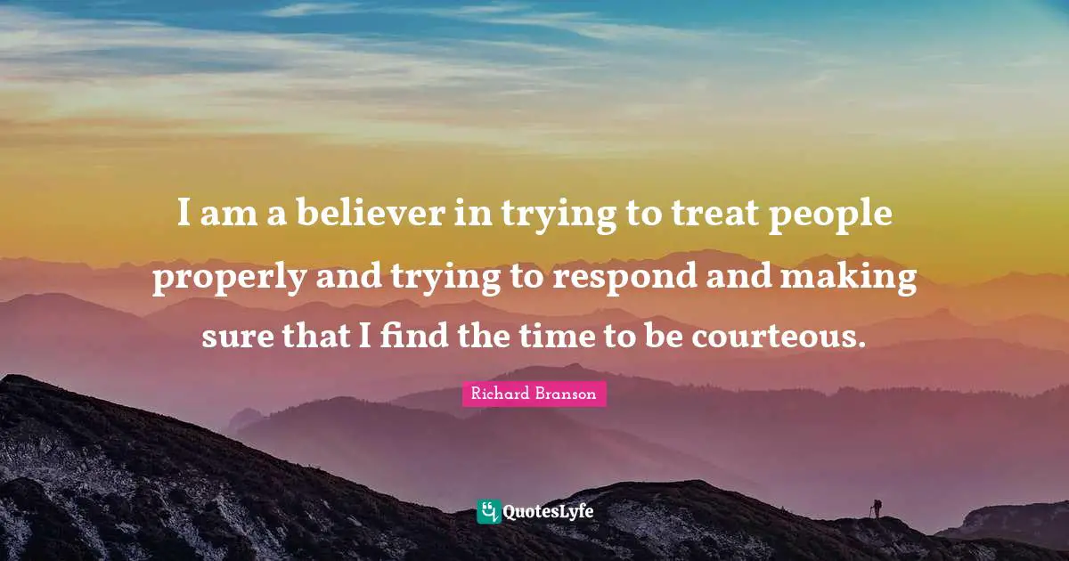 I am a believer in trying to treat people properly and trying to respond and making sure that I find the time to be courteous.