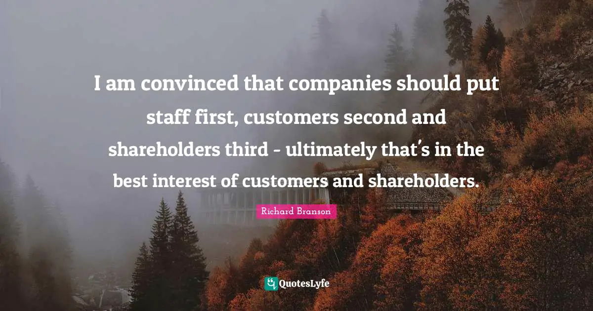 I am convinced that companies should put staff first, customers second and shareholders third - ultimately that's in the best interest of customers and shareholders.