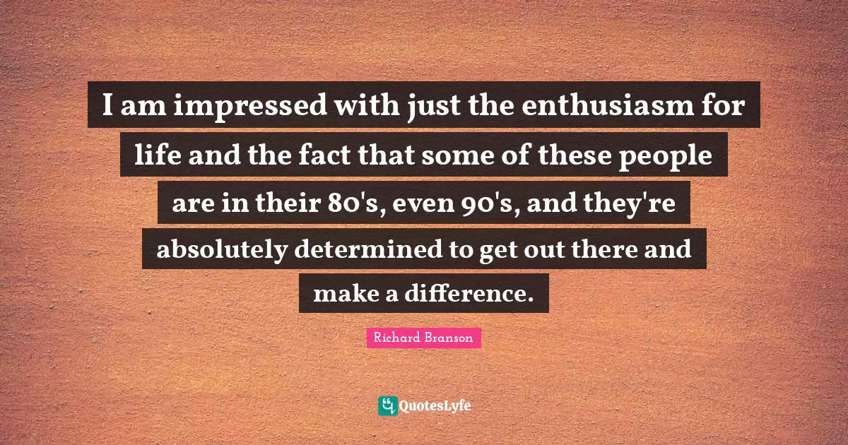 I am impressed with just the enthusiasm for life and the fact that some of these people are in their 80's, even 90's, and they're absolutely determined to get out there and make a difference.