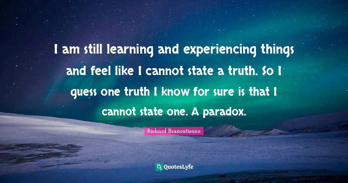 I am still learning and experiencing things and feel like I cannot state a truth. So I guess one truth I know for sure is that I cannot state one. A paradox.
