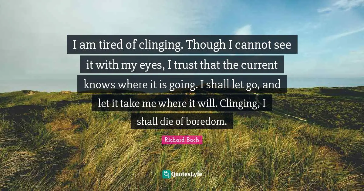 I am tired of clinging. Though I cannot see it with my eyes, I trust that the current knows where it is going. I shall let go, and let it take me where it will. Clinging, I shall die of boredom.