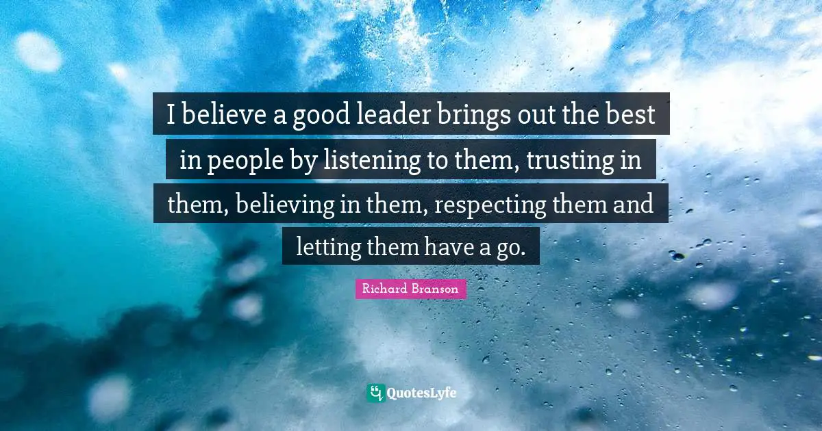 How To Be A Good Leader Quotes: "I believe a good leader brings out the best in people by listening to them, trusting in them, believing in them, respecting them and letting them have a go."